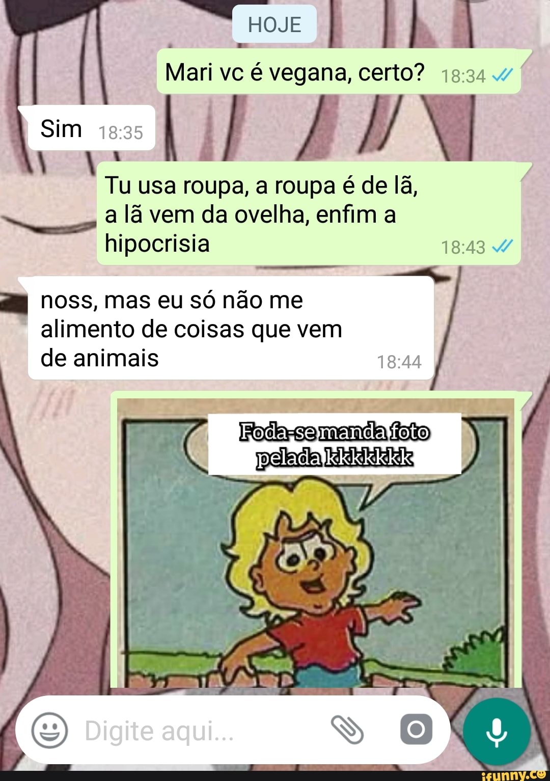 Mari é vegana, certo? 19:34.
E
usa roupa, a roupa é de lã,
a lã vem da ovelha, enfim a
hipocrisia 18:43 d/
o
noss, mas eu só não me
alimento de coisas que vem
de animais RD