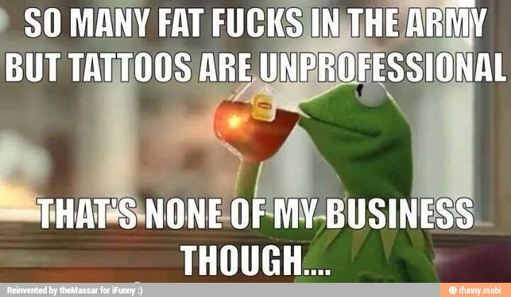 SO MANY FAT FUCKS INTHE AR
BUT TATTOOS ARE UNEROFESSIONAL
MY-BUSINESS.
