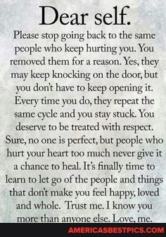 Dear self.
Please stop going back to the same people who keep hurting you. You removed them for a reason. Yes, they may keep knocking on the door, but you dont have to keep opening it.
Every time you do, they repeat the same cycle and you stay stuck. You deserve to be treated with respect.
Sure, no one is perfect, but people who hurt your heart too much never give it a chance to heal. Its finally time to learn to let go of the people and things that donit make you feel happy, loved