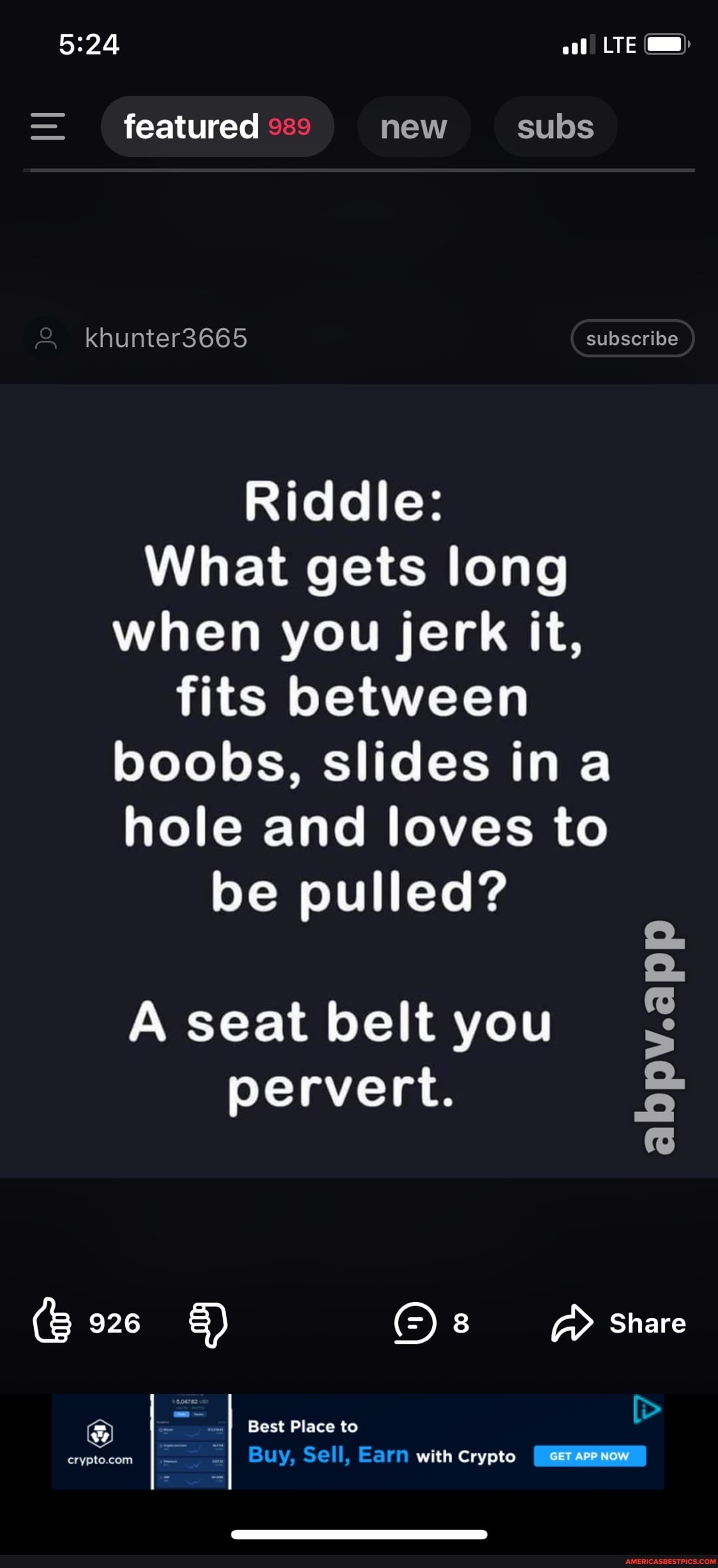 LTE
= featured new subs
khunter3665 subscribe
Riddle:
What gets long when you jerk it, fits between boobs, slides ina hole and loves to be pulled?
A seat belt you pervert.
(B 926 8 Share
Best Place to
Buy. Sell, Earn with Crypto