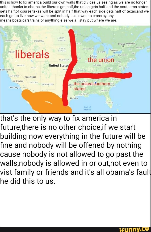 this is
how to fix america build our own
walls that divides us seeing as we are no
longer
nited thanks to obama,the liberals get half,the union gets half and the southems states
ets half,of course texas will be split in half that way each side gets half of texasand we
ach get to live how we want and nobody is allowed to cross by any
eans,boats,cars,trains or anything else we
alll stay put where we are.
liberals
the union
that's the only way to fix america in
future,there is no other choice,if we start
building now everything in the future will be
fine and nobody will be offened by nothing
cause nobody is not allowed to go past the
walls,nobody is allowed in or out,not even to
ist family or friends and it's all obama's fault
he did this to us.