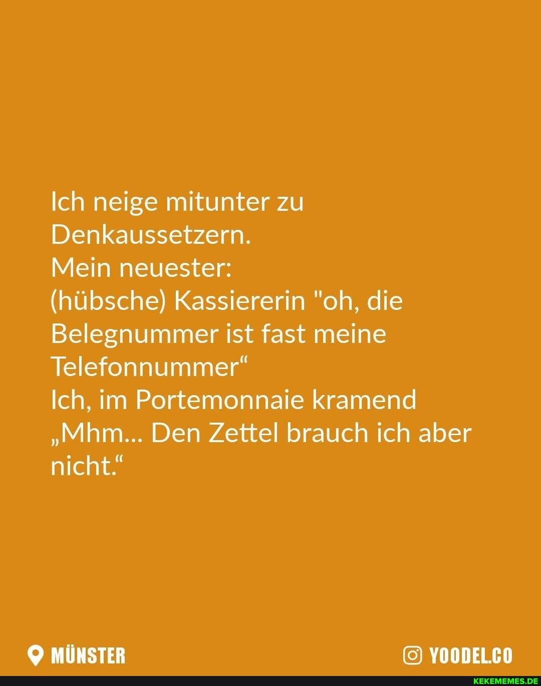 Ich neige mitunter zu
Denkaussetzern.
Mein neuester:
(hübsche) Kassiererin "oh, die
Belegnummer ist fast meine
Telefonnummer"
Ich, im Portemonnaie kramend
"Mhm... Den Zettel brauch ich aber nicht."
MÜNSTER YOODEL.CO