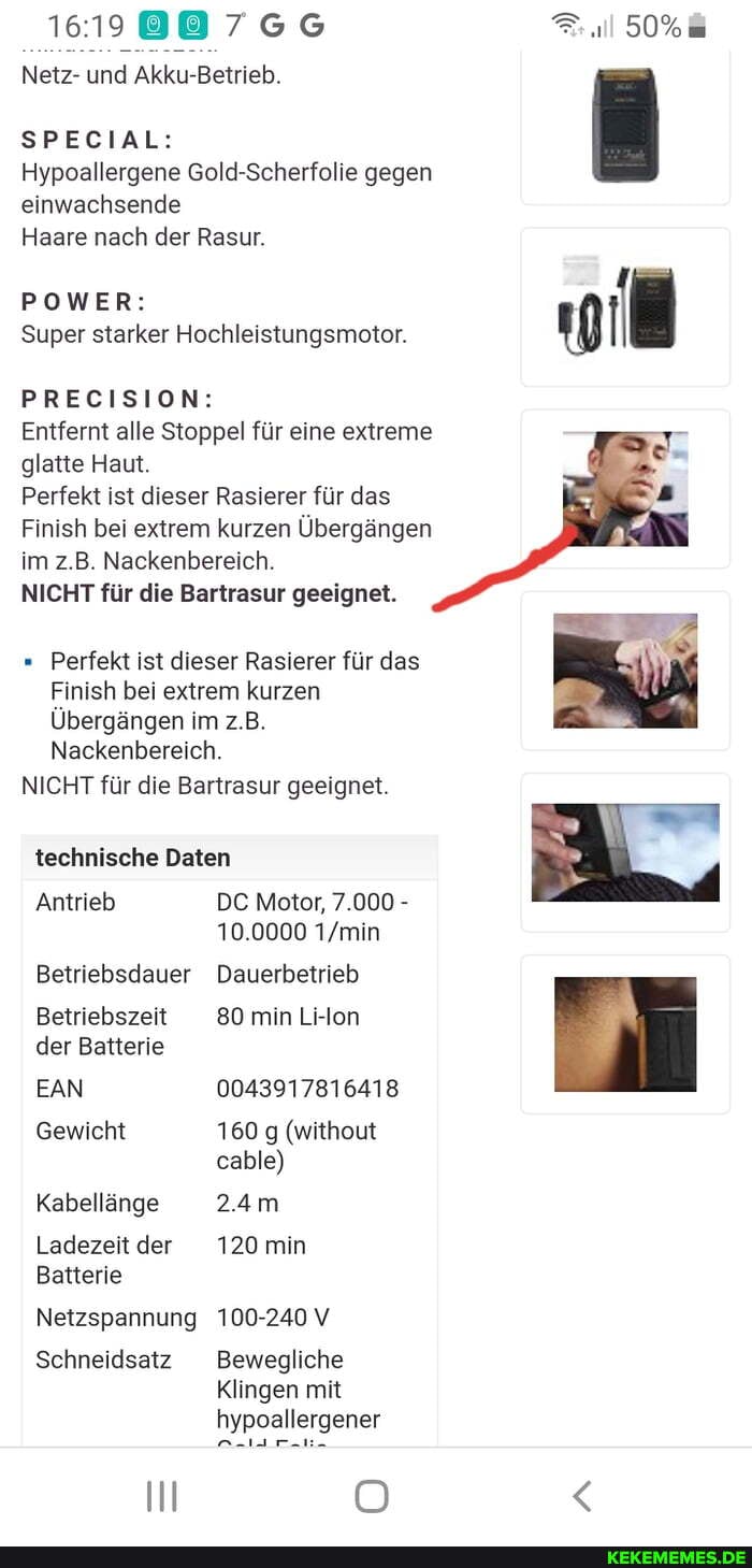 Netz- und Akku-Betrieb.
SPECIAL:
50%
Hypoallergene Gold-Scherfolie gegen einwachsende
Haare nach der Rasur.
POWER:
Super starker Hochleistungsmotor.
PRECISION:
Perfekt ist dieser Rasierer für das
Finish bei extrem kurzen
Übergängen im z.B.
Nackenbereich.
NICHT für die Bartrasur geeignet.
technische Daten
Antrieb DE Motor, 7.000 -
10.0000
Betriebsdauer Dauerbetrieb
Betriebszeit 80 min Li-lon
der Batterie
EAN 0043917816418
Gewicht 160 g (without cable)
Kabellänge 2.4m
Ladezeitder 120 min
Batterie
Netzspannung 100-240 V
Schneidsatz Bewegliche
Klingen mit hypoallergener
I OO
Entfernt alle Stoppel für eine extreme
glatte Haut.
Perfekt ist dieser Rasierer für das
Finish bei extrem kurzen Übergängen
im z.B. Nackenbereich.
NICHT für die Bartrasur geeignet.