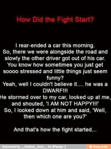 I rear-ended a car this morning.
So, there we were alongside the road and
slowly the other driver got out of his car.
You know how sometimes you just get
soooo stressed and little things just seem
funny?
Yeah, well I couldn't believe it.... he was a
DWARFII!
He stormed over to my car, looked up at me,
So, I looked down at him and said, 'Well,
then which one are you?'
And that's how the fight started...