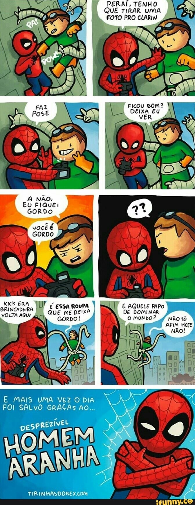 A NÃO,
Eu FIQuEr
GORDO
vocêé
GORDO
KKK ERA BRINCADEIRA É ESA
vOLTA AQUI
MAIS UMA VEZ DIA
FOI SALVO GRAÇAS AO...
TIRINHASDOREX COM
QUE mé DEMA,
Ah) coro!
QUE TIRAR UMA FOTO PRO CLARIN
PERAI, TENHO
FICOU BOM?
DEIXA EU vER
aqueLe mro
DE DOMINAR 4 o mundO? nhOtô
AFIM HoJE
NÃo!