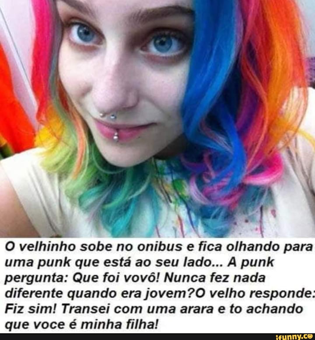 O velhinho sobe no onibus e fica olhando para uma punk que está ao seu lado... punk pergunta: Que foi vovô! Nunca fez nada diferente quando era jovem? velho responde
Fiz sim! Transei com uma arara e to achando que voce é minha filha!