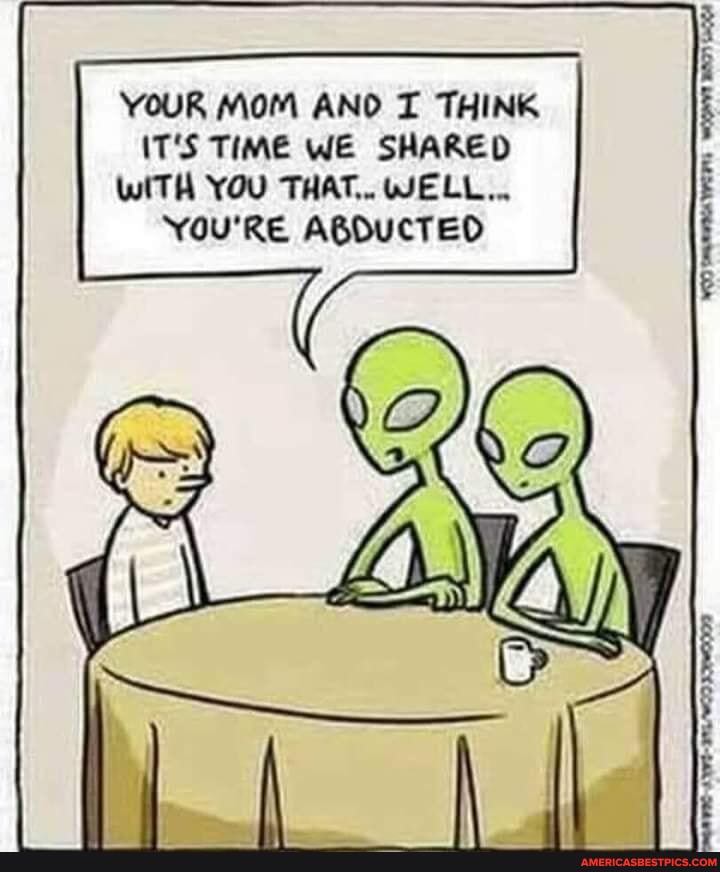 YOUR MOM AND T THINK IT'S TIME WE SHARED WITH YOU THAT,. WELL...
You'RE ABDUCTED