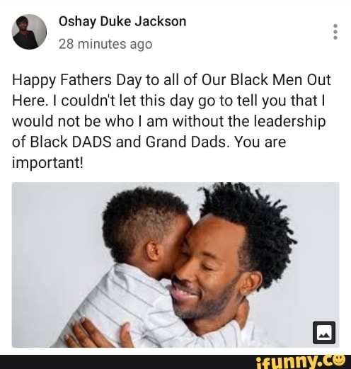 4 Oshay Duke Jackson
28 minutes ago
Happy Fathers Day to all of Our Black Men Out
Here. I couldn't let this day go to tell you that I
would not be who I am without the leadership
of Black DADS and Grand Dads. You are
important!