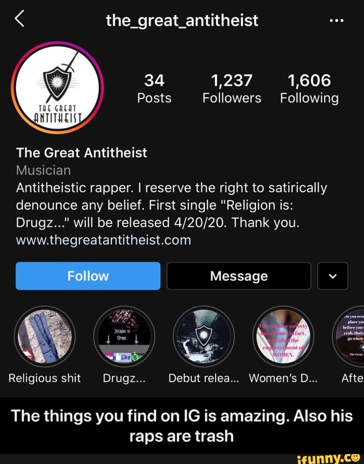 34 1,237 1,606
Posts Followers Following
O
The Great Antitheist
Musician
Antitheistic rapper. I reserve the right to satirically
denounce any belief. First single "Religion is:
Drugz..." will be released 4/20/20. Thank you.
The things you find on IG is amazing. Also his
raps are trash - The things you find on IG is amazing. Also his raps are trash