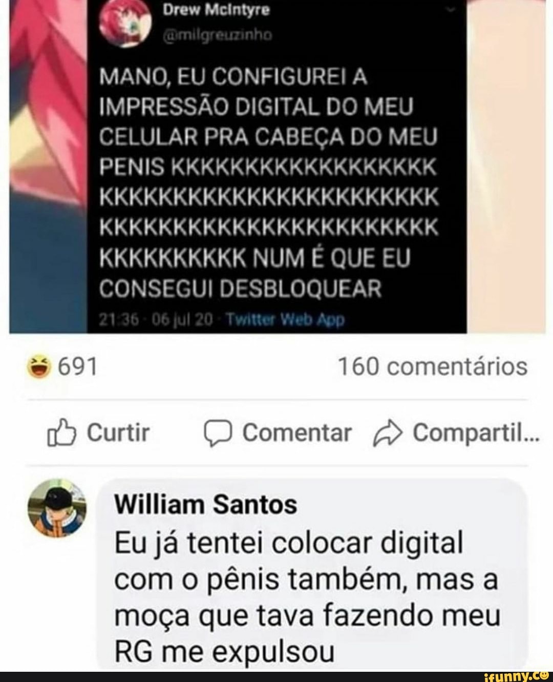 Drew
MANO, EU CONFIGUREI A IMPRESSÃO DIGITAL DO MEU CELULAR PRA CABEÇA DO MEU PENIS KKKKKKKKKKKKKKKKKK
KKKKKKKKKKKKKKKKKKKKKKK KKKKKKKKKKKKKKKKKKKKKKK KKKKKKKKKK NUM E QUE EU CONSEGUI DESBLOQUEAR
691
160 comentários
Curtir Comentar Compartil...
William Santos
Eu já tentei colocar digital com o pênis também, mas a moça que tava fazendo meu
RG me expulsou