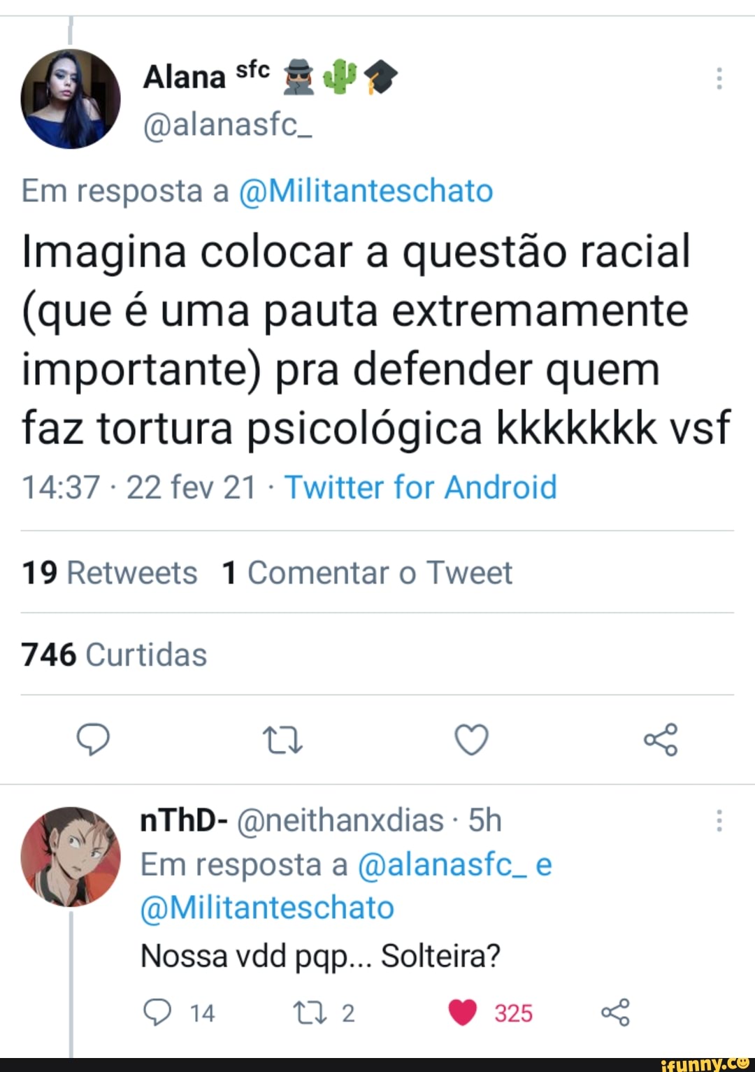 O Alana fe (Qalanasfe.
(Qalanasfe.
Em resposta a QMilitanteschato
Imagina colocar a questão racial
(que é uma pauta extremamente importante) pra defender quem
faz tortura psicológica kkkkkkk vsf
- 22 fev 21 - Twitter for Android
19 Retweets 1 Comentar o Tweet
746 Curtidas
nThD- (Qneithanxdias -
Em resposta a (alanasfc. e
(QMilitanteschato
Nossa vdd pqp... Solteira?
14 325