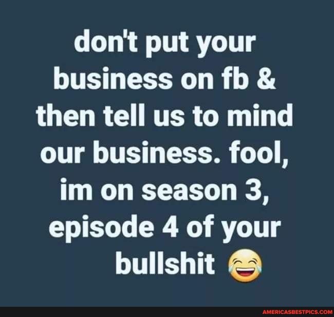 don't put your business on fb & then tell us to mind our business. fool, im on season 3, episode 4 of your bullshit