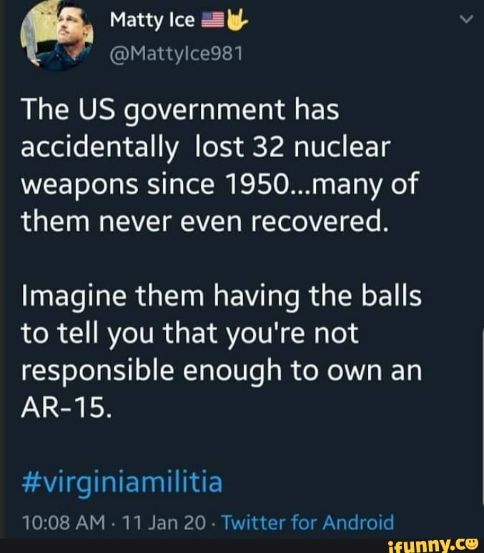 = The US government has
accidentally lost 32 nuclear
weapons since 1950...many of
them never even recovered.
Imagine them having the balls
to tell you that you're not
responsible enough to own an
#virginiamilitia
10:08 AM
11 Jan 20
Twitter for Android