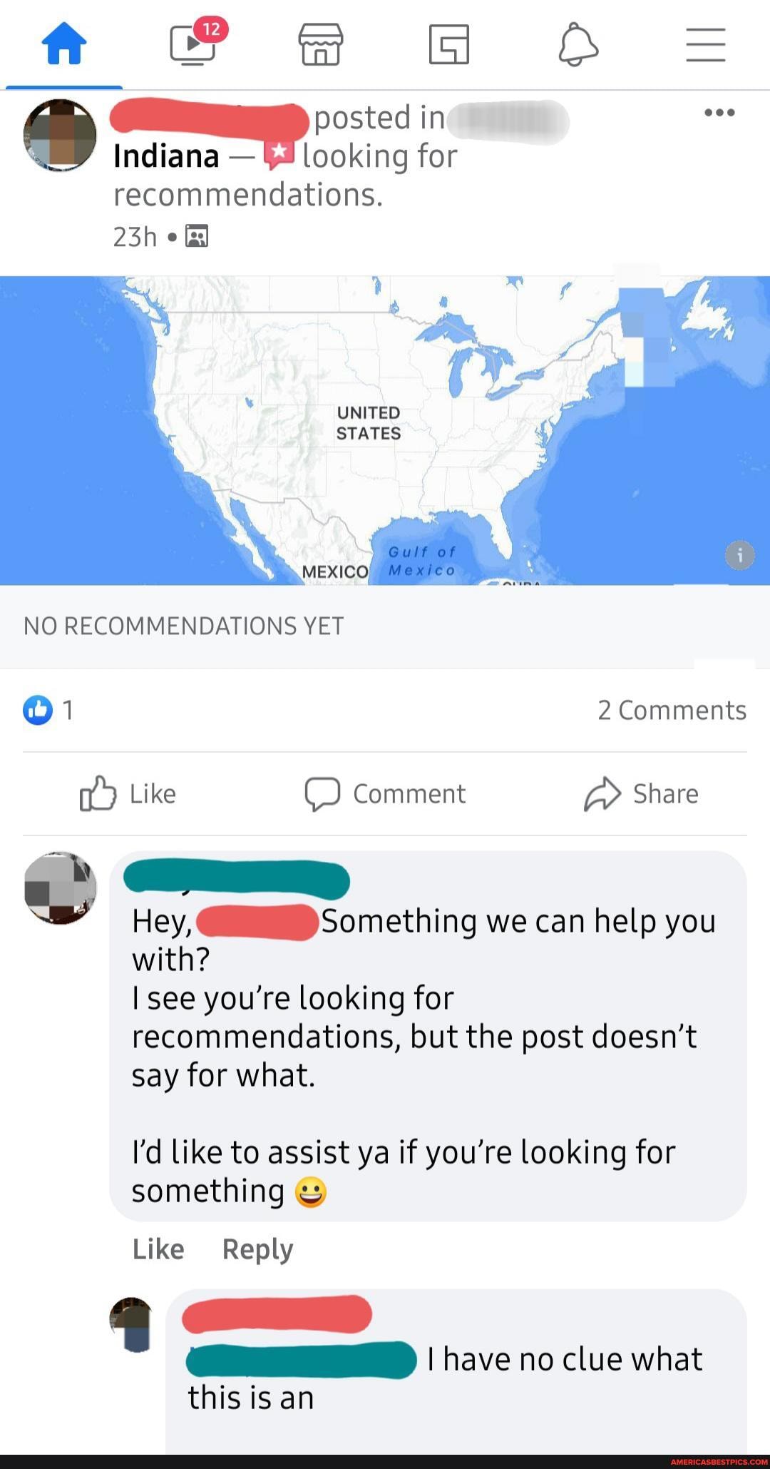 in
Indiana - looking for
recommendations.
Ff
UNITED STATES
MEXIC
NO RECOMMENDATIONS YET
1 2 Comments
Like Comment Share
Hey, Something we can help you with?
I see you're looking for recommendations, but the post doesn't say for what.
I'd like to assist ya if you're looking for something
Like Reply
I have no clue what
this is an