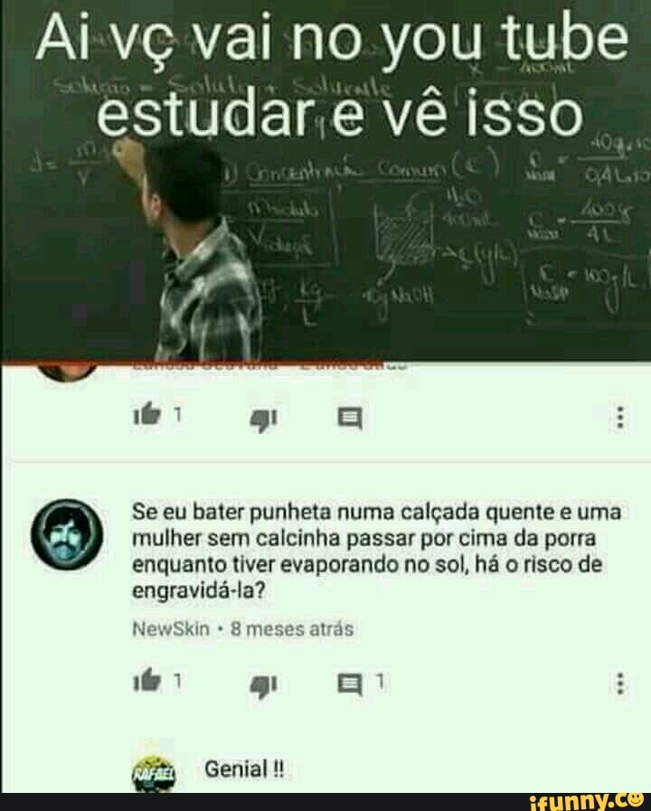 Aivç vai no you tube
estudar.e vê isso
mulher sem calcinha passar por cima da porra
enquanto tiver evaporando no sol, há o risco de
engravidá-la? Se eu bater punheta numa calçada quente e uma
8 meses atrás