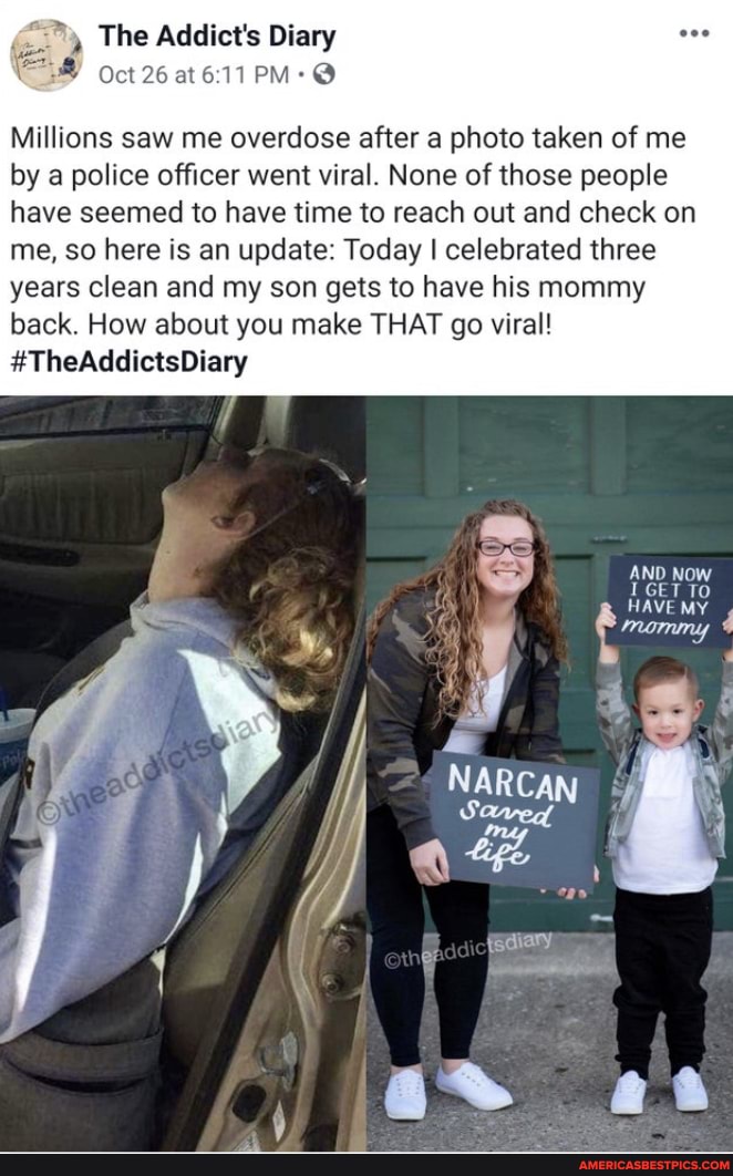 The Addict's Diary
Oct 26 at @
Millions saw me overdose after a photo taken of me by a police officer went viral. None of those people
have seemed to have time to reach out and check on me, so here is an update: Today I celebrated three years clean and my son gets to have his mommy back. How about you make THAT go viral!
#TheAddictsDiary
GET TO HAVE MY