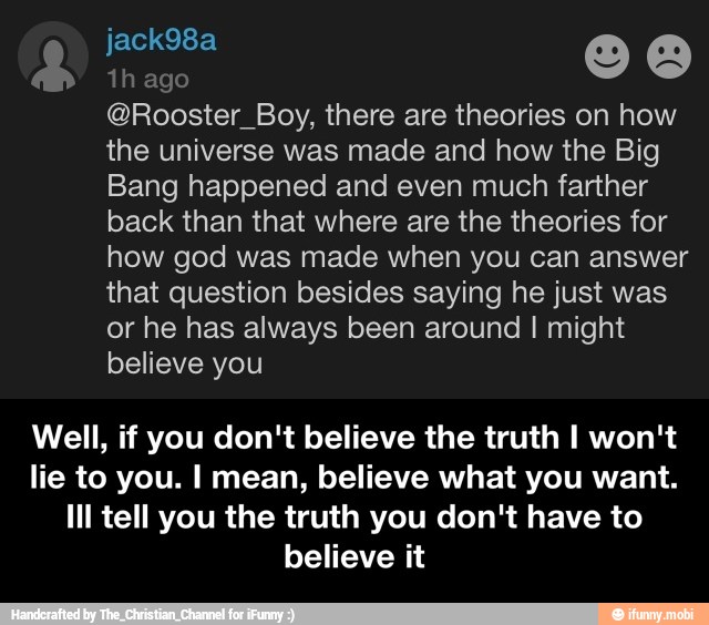 @Rooster_Boy, there are theories on how
the universe was made and how the Big
Bang happened and even much farther
back than that where are the theories for
how god was made when you can answer
that question besides saying he just was
or he has always been around I might
believe you
Well, if you don't believe the truth I won't
lie to you. I mean, believe what you want.
Ill tell you the truth you don't have to
believe it - Well, if you don't believe the truth I won't lie to you. I mean, believe what you want. Ill tell you the truth you don't have to believe it