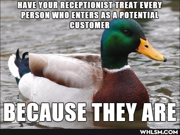 HAVE YOUR RECEPTIONIST TREAT EVERY PERSON WHO ENTERS AS A POTENTIAL CUSTOMER
BECAUSE THEY ARE
