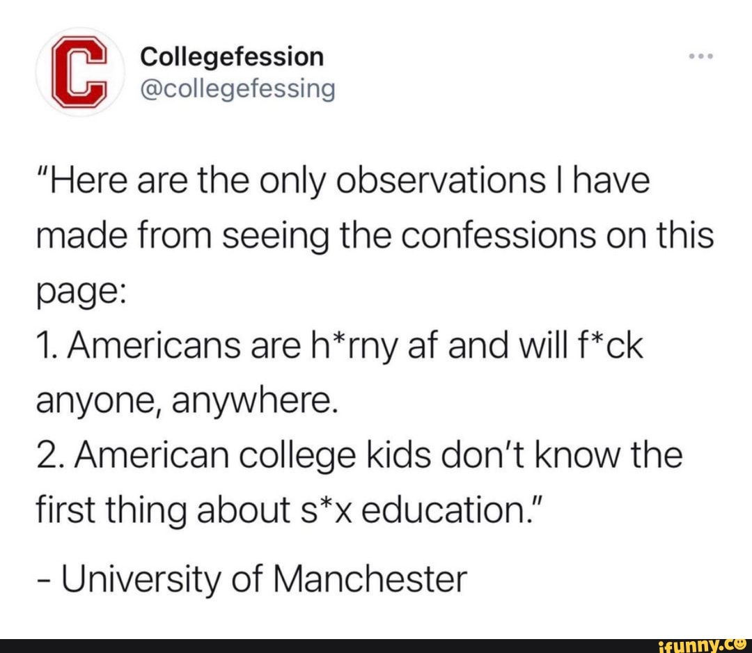 Collegefession
@collegefessing
"Here are the only observations I have made from seeing the confessions on this page:
1. Americans are h*rny af and will f*ck anyone, anywhere.
2. American college kids don't know the first thing about s*x education."
- University of Manchester
