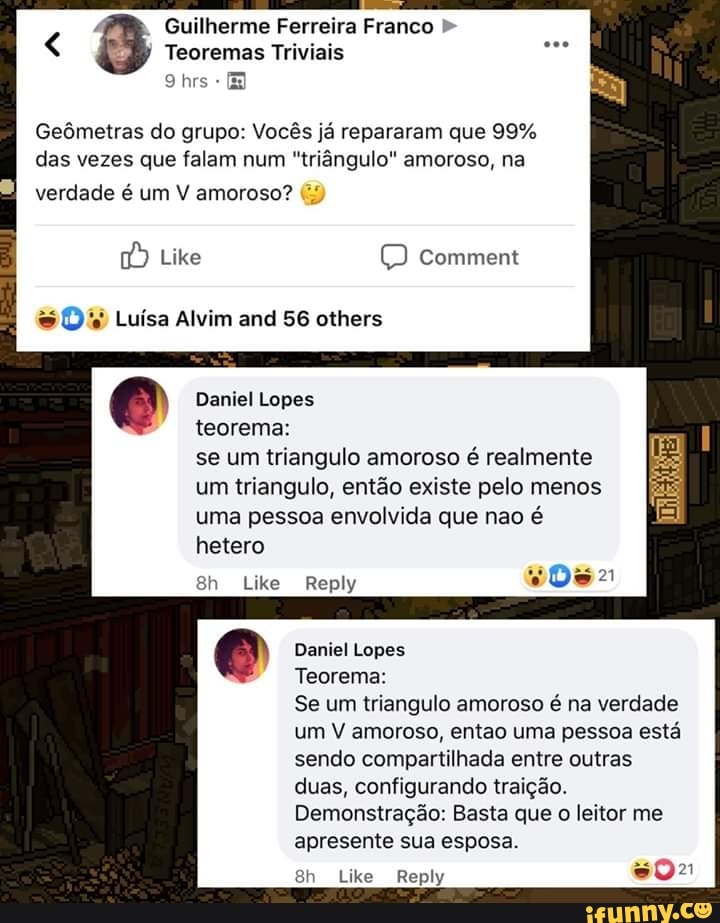 4
Guilherme Ferreira Franco Teoremas Triviais
Geômetras do grupo: Vocês já repararam que 99%
das vezes que falam num "triângulo" amoroso, na
verdade é um V amoroso?
À Like © comment D' Luísa Alvim and 56 others
Daniel Lopes
teorema:
se um triangulo amoroso é realmente
um triangulo, então existe pelo menos
uma pessoa envolvida que nao é
hetero
Daniel Lopes
Teorema:
Se um triangulo amoroso é na verdade
um V amoroso, entao uma pessoa está
sendo compartilhada entre outras
duas, configurando traição.
Demonstração: Basta que
o
leitor me
apresente sua esposa.
602