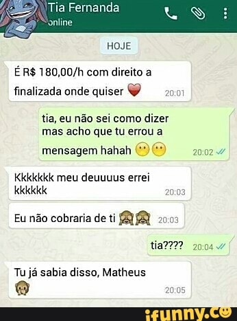 Tia Fernanda
É R$ 180,00/h com direito a
finalizada onde quiser O
tia, eu não sei como dizer
mas acho que tu errou a
mensagem hahah 2002
Kkkkkkk meu deuuuus errei
Eu não cobraria de ti AR 2003
Tu já sabia disso, Matheus