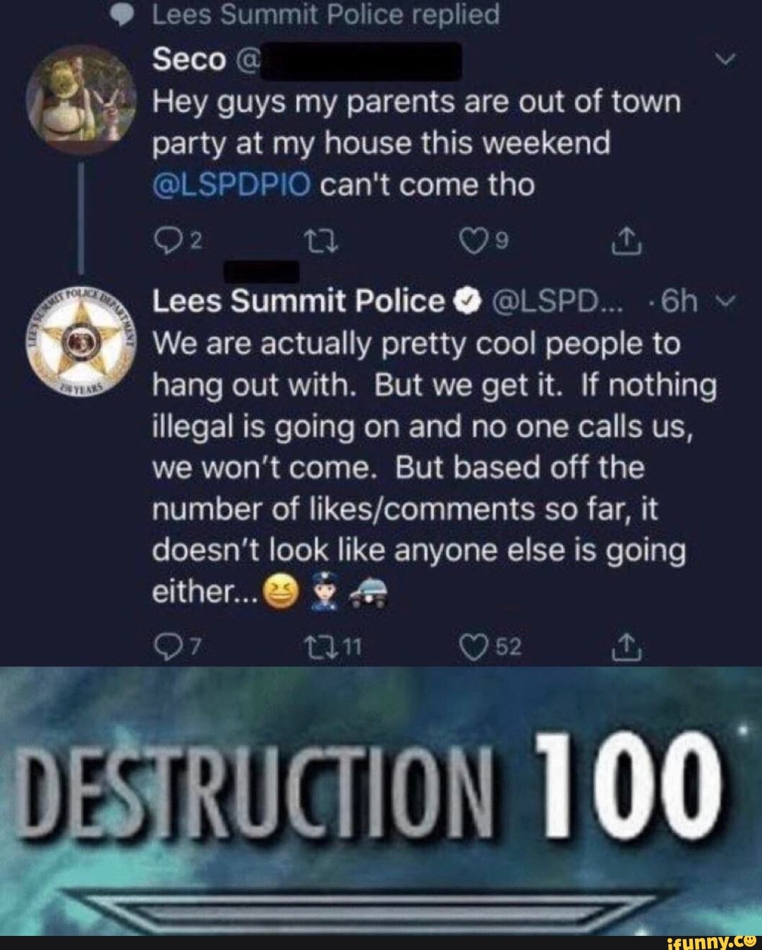 Ms? Seco ©
Hey guys my parents are out of town
party at my house this weekend
Q? a 09 LL
Lees Summit Police 0 @LSPD... -6h
We are actually pretty cool people to
hang out with. But we get it. If nothing
illegal is going on and no one calls us,
we won't come. But based off the
doesn’t look like anyone else is going