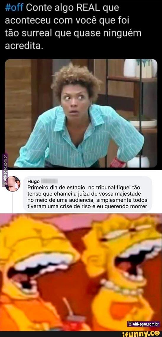 toff Conte algo REAL que aconteceu com você que foi tão surreal que quase ninguém
acredita.
Hugo
Primeiro dia de estagio no tribunal fiquei tão
tenso que chamei a juíza de vossa majestade no meio de uma audiencia, simplesmente todos tiveram uma crise de riso e eu querendo morrer
com