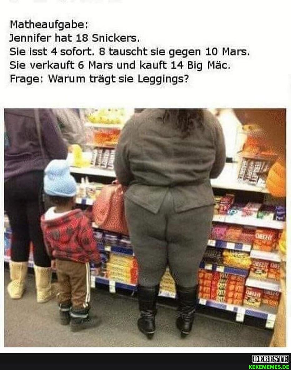 Matheaufgabe:
Jennifer hat 18 Snickers.
Sie isst 4 sofort. 8 tauscht sie gegen 10 Mars.
Sie verkauft 6 Mars und kauft 14 Big Mäc.
Frage: Warum trägt sie Leggings?