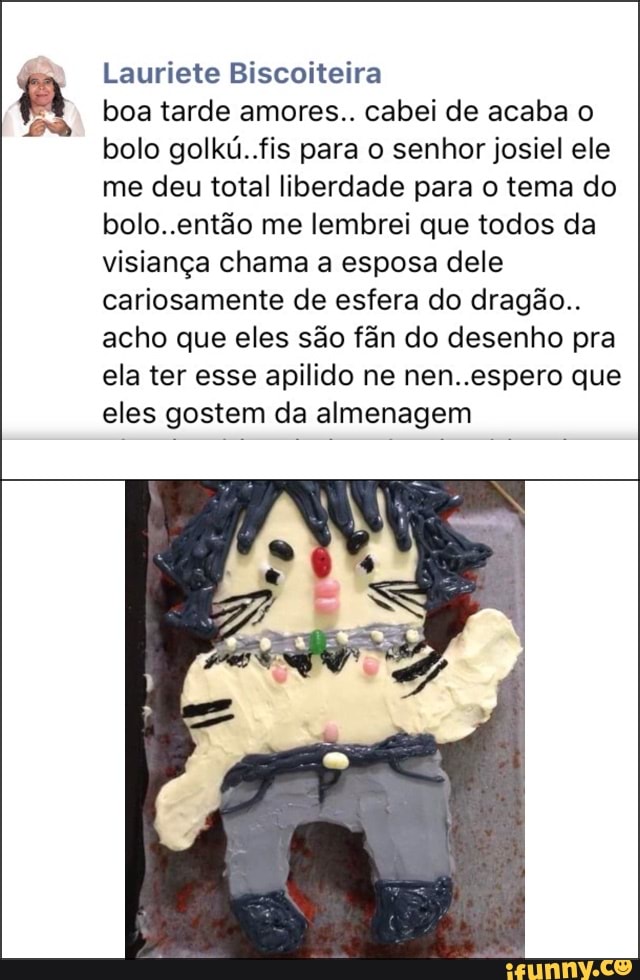 Lauriete Biscoiteira
boa tarde amores.. cabei de acaba o
bolo golkú..fis para o senhor josiel ele
me deu total liberdade para o tema do
bolo..então me lembrei que todos da
visiança chama a esposa dele
cariosamente de esfera do dragão..
acho que eles são fân do desenho pra
ela ter esse apilido ne nen..espero que
eles gostem da almenagem