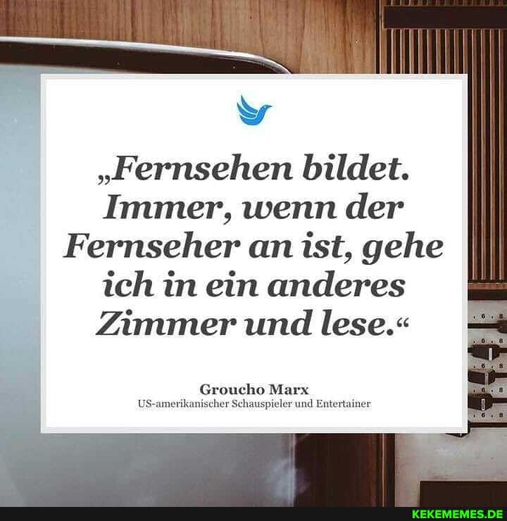 "Fernsehen bildet.
Immer, wenn der
Fernseher an ist, gehe ich in ein anderes
Zimmer und lese.-
Groucho Marx
US scher Schauspieler und Entertainer