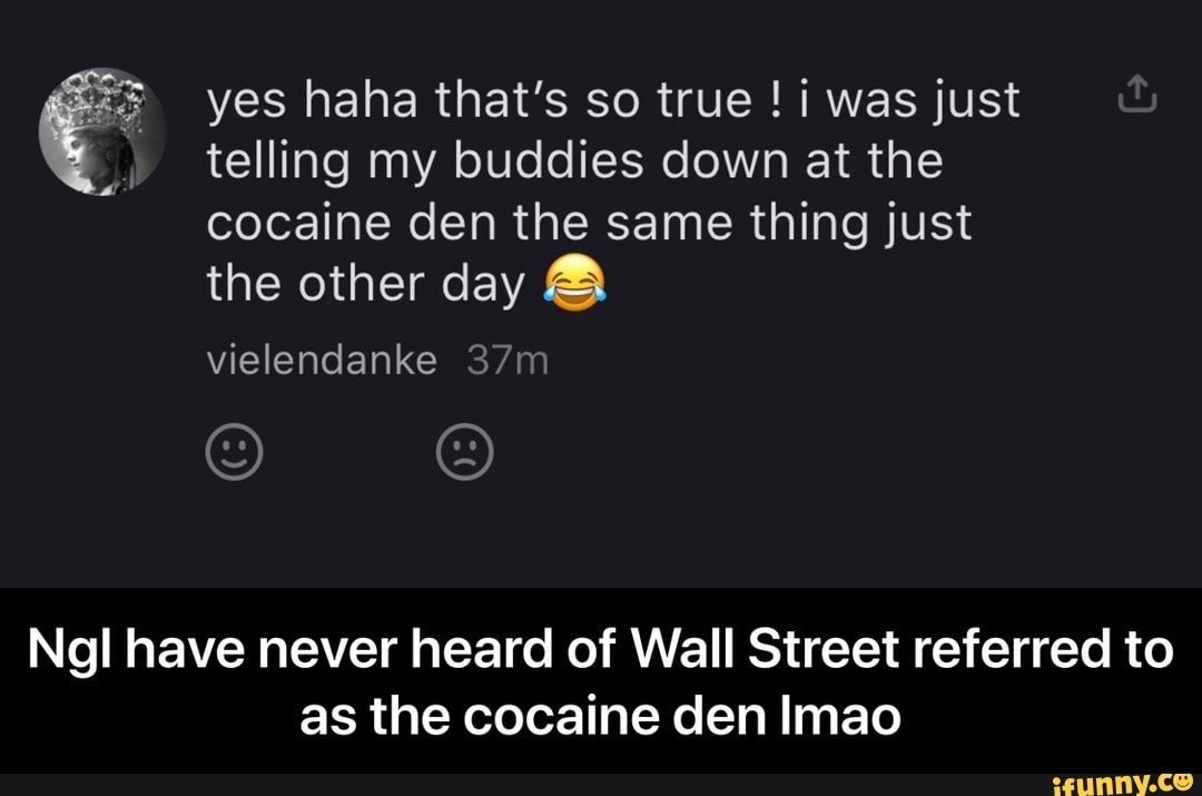 telling my buddies down at the
cocaine den the same thing just
the other day 3 yes haha that's so true i was just
Ngl have never heard of Wall Street referred to
as the cocaine den Imao - Ngl have never heard of Wall Street referred to as the cocaine den lmao