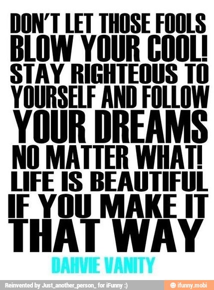 DON'T LET THOSE FOOLS
BLOW YOUR COOL!
STAY RIGHTEOUS 10
YOURSELF AND FOLLOW
NO MATTER WHAT!
LIFE IS BEAUTIFUL
IF YOU MAKE IT
THAT WAY