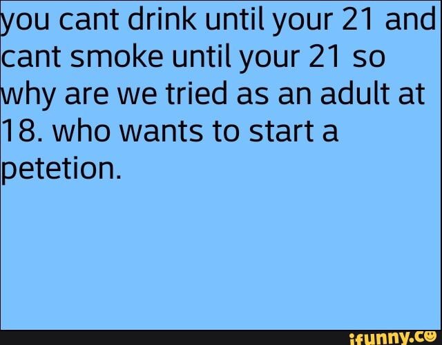 you cant drink until your 21 and cant smoke until your 21 so why are we tried as an adult at
18. who wants to start a petetion.