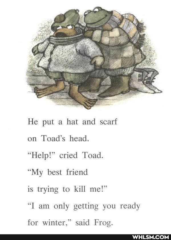 He put a hat and scarf
on Toad's head.
"Help!" cried Toad.
"My best friend
is trying to kill me!"
"I am only getting you ready
for winter," said Frog.
