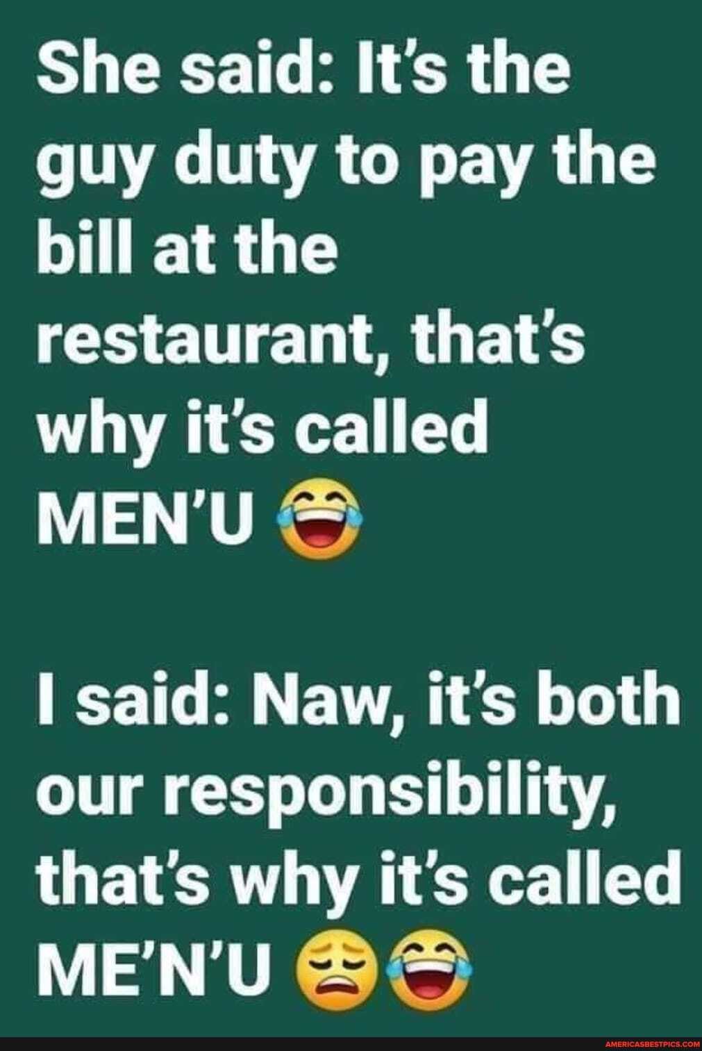 She said: Its the guy duty to pay the bill at the restaurant, that's why it's called
MENU -
said: Naw, it's both our responsibility, that's why it's called
MENU