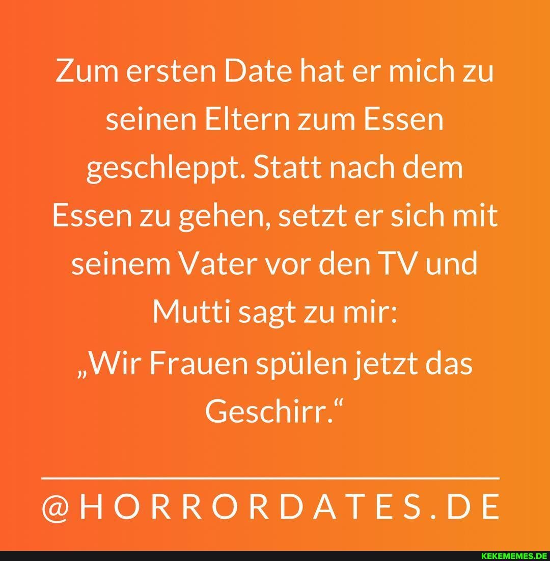 Zum ersten Date hat er mich zu seinen Eltern zum Essen geschleppt. Statt nach dem
Essen zu gehen, setzt er sich mit seinem Vater vor den TV und
Mutti sagt zu mir:
"Wir Frauen spülen jetzt das
Geschirr."
@HORRORDATES.DE
