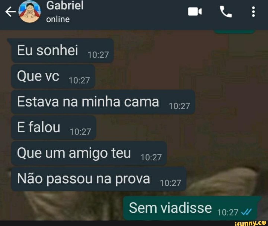 Gabriel
online
Eu sonhei
Que vc
Estava na minha cama
E falou
Que um amigo teu 0.27
Não passou na prova
Sem viadisse