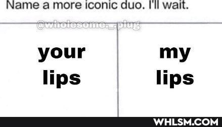 Name a more iconic duo. Uil wait.
your my lips I lips
