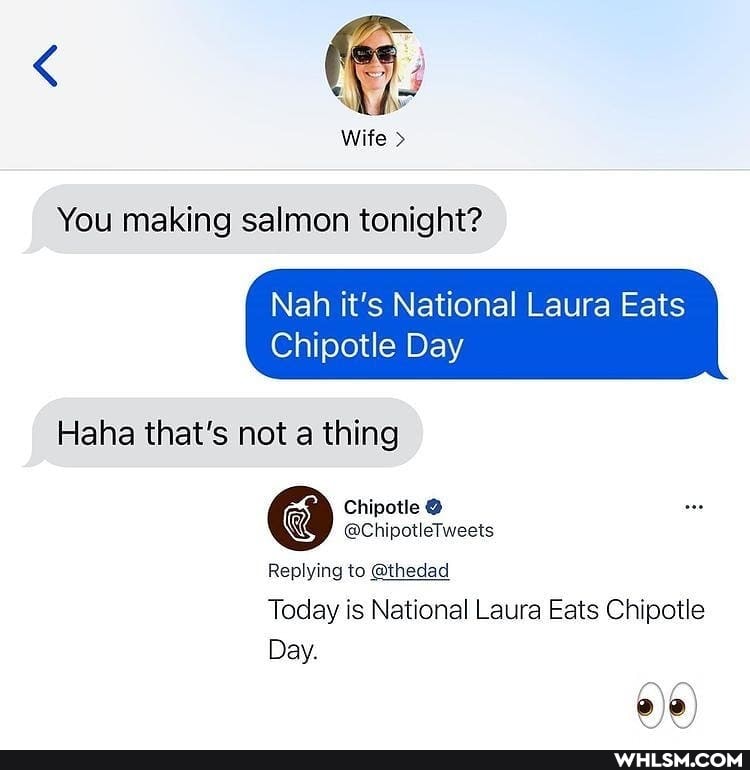 Wife >
You making salmon tonight?
Nah it's National Laura Eats
Chipotle Day
Haha that's not a thing
Chipotle
@ChipotleTweets
Replying to @thedad
Today is National Laura Eats Chipotle
Day.