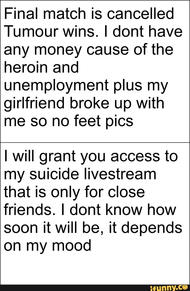 Final match is cancelled
Tumour wins. I dont have
any money cause of the
heroin and
unemployment plus my
girlfriend broke up with
me so no feet pics
I will grant you access to
my suicide livestream
that is only for close
friends. I dont know how
soon it will be, it depends
on my mood