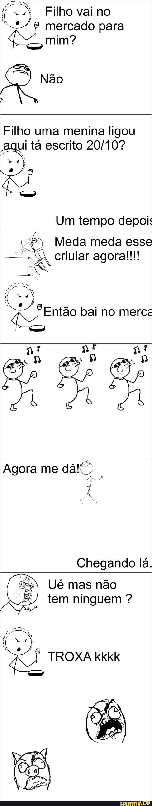 Filho vai no
® mercado para
mim?
Filho uma menina ligou
i ta escrito 20/10? U
Um tempo depoi:
Z
Meda meda esse
~T crlular agora!!!