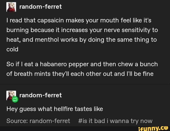 I random-ferret
I read that capsaicin makes your mouth feel like it's
burning because it increases your nerve sensitivity to
heat, and menthol works by doing the same thing to
So if I eat a habanero pepper and then chew a bunch
of breath mints they'll each other out and I'll be fine
Ra random-ferret
Hey guess what hellfire tastes like
Source: random-ferret fis it bad i wanna try now