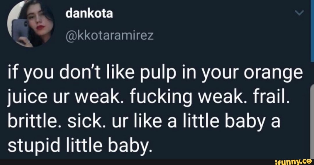 dankota vs
"@kkotaramirez
if you don't like pulp in your orange juice ur weak. fucking weak. frail.
brittle. sick. ur like a little baby a stupid little baby.