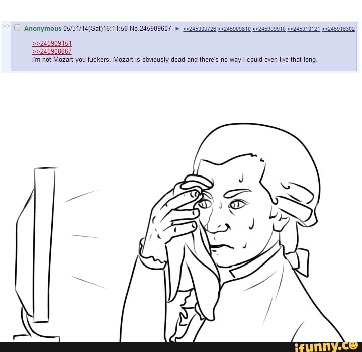 Anonymous No.245909607
>>245909151
>>245908867
not Mozart you fuckers. Mozart is obviously dead and there's no way could even live that long,