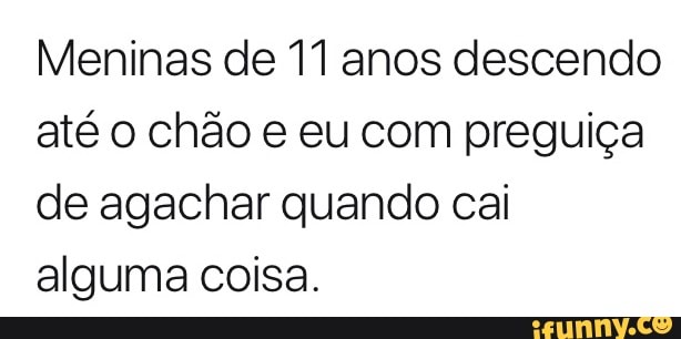 Meninas de 11 anos descendo
até o chão e eu com preguiça
de agachar quando cai
alguma coisa.