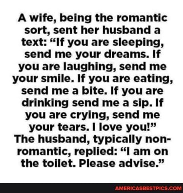 wife, being the romantic sort, sent her husband a text: "If you are sleeping, send me your dreams. If you are laughing, send me your smile. If you are eating, send me a bite. If you are drinking send me a sip. If you are crying, send me your tears. love you!"
The husband, typically non- romantic, replied: "I am on the toilet. Please advise."