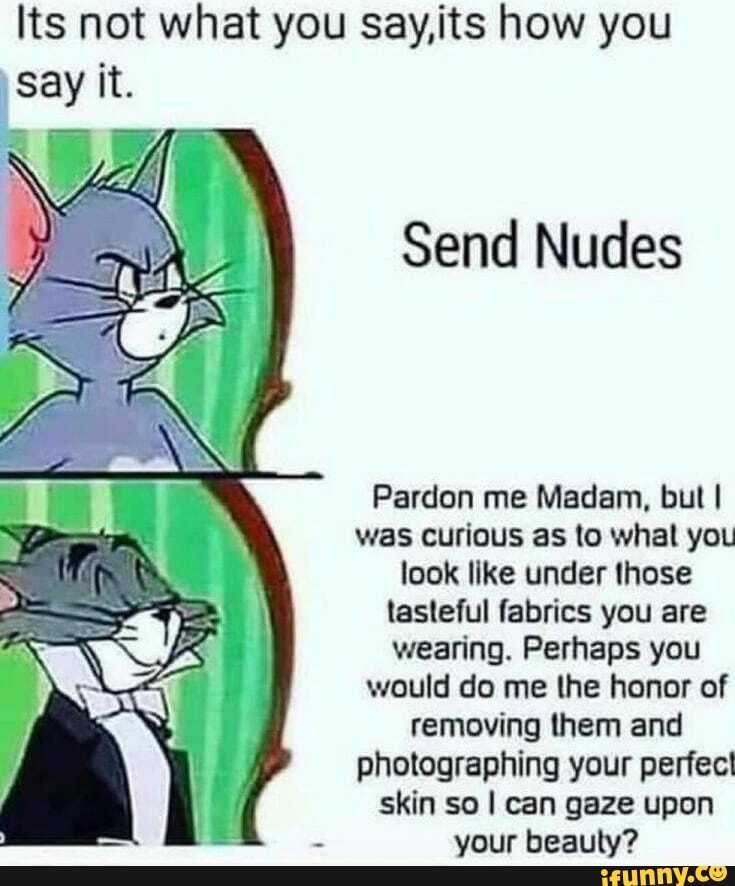 Its not what you Say,its how you
Send Nudes
Pardon me Madam, but I was curious as to whal you look like under those tasteful fabrics you are wearing. Perhaps you would do me the honor of removing them and photographing your perfect skin so I can gaze upon
wriir hoaiihs?
