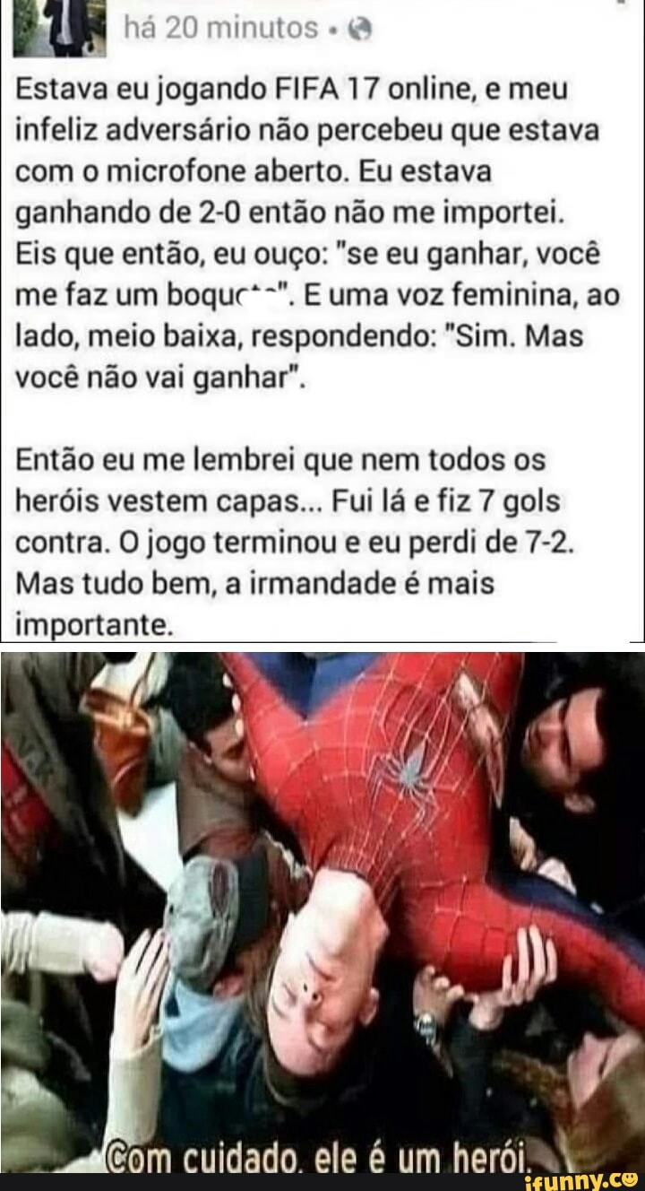 há 20 minutos
Estava eu jogando FIFA 17 online, e meu infeliz adversário não percebeu que estava com o microfone aberto. Eu estava ganhando de 2-0 então não me importei.
Eis que então, eu ouço: "se eu ganhar, você me faz um boque*-". E uma voz feminina, ao lado, meio baixa, respondendo: "Sim. Mas você não vai ganhar".
Então eu me lembrei que nem todos os heróis vestem capas... Fui lá e fiz 7 gols contra. O jogo terminou e eu perdi de 7-2.
Mas tudo bem, a irmandade é mais importante.
ele um