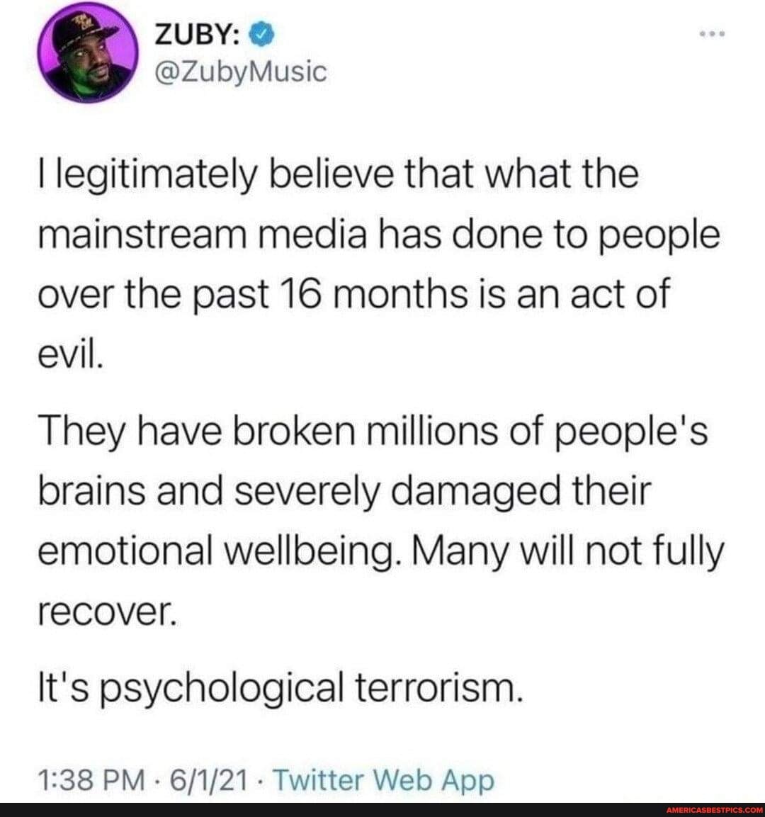 (PA
ZUBY:
I legitimately believe that what the mainstream media has done to people over the past 16 months is an act of evil.
They have broken millions of people's brains and severely damaged their emotional wellloeing. Many will not fully recover.
It's psychological terrorism.
PM - - Twitter Welo App
