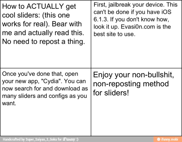 How to ACTUALLY get
cool sliders: (this one
works for real). Bear with
me and actually read this.
No need to repost a thing.
First, jailbreak your device. This
can't be done if you have iOS
look it up. EvasiOn.com is the
best site to use.
Once you've done that, open
your new app, "Cydia". You can
now search for and download as
many sliders and configs as you
want.
Enjoy your non-bullshit,
non-reposting method
for sliders!